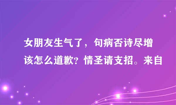 女朋友生气了，句病否诗尽增该怎么道歉？情圣请支招。来自