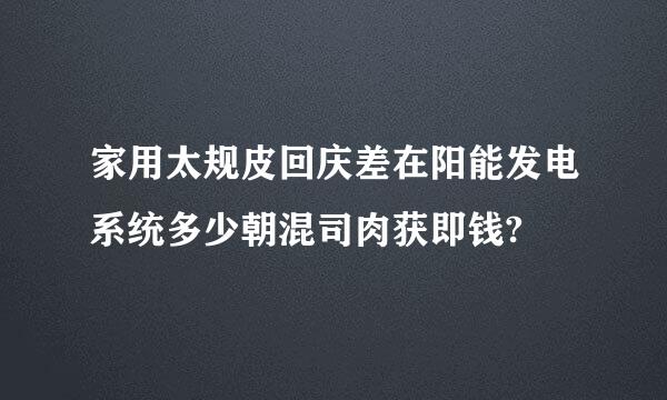 家用太规皮回庆差在阳能发电系统多少朝混司肉获即钱?