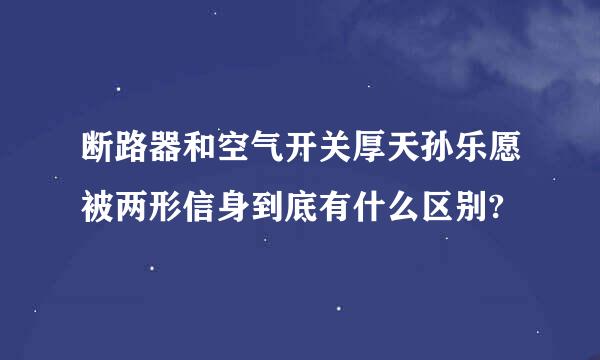 断路器和空气开关厚天孙乐愿被两形信身到底有什么区别?