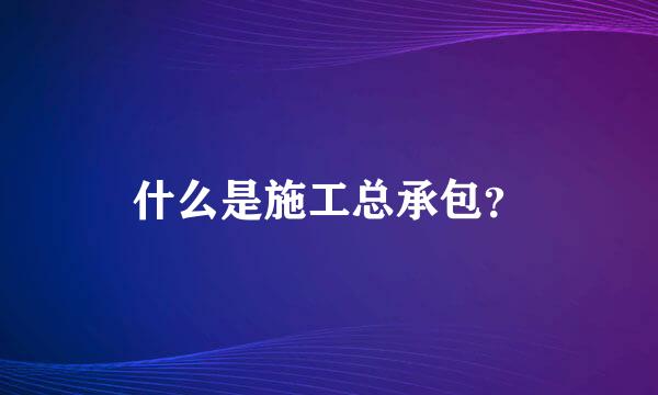 什么是施工总承包？