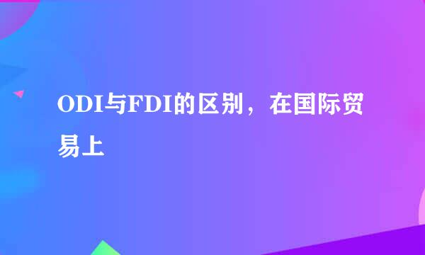 ODI与FDI的区别，在国际贸易上