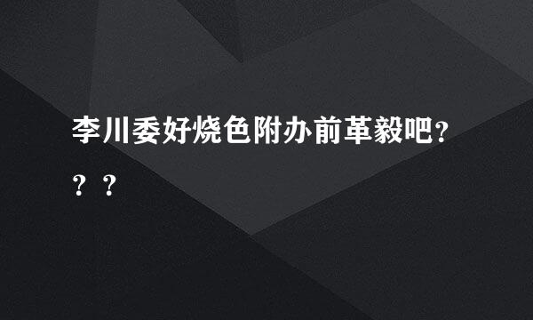 李川委好烧色附办前革毅吧？？？