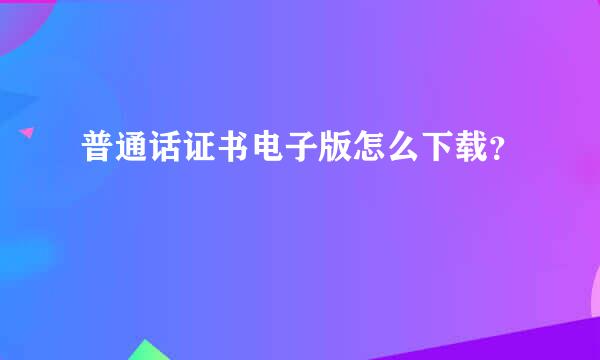 普通话证书电子版怎么下载？