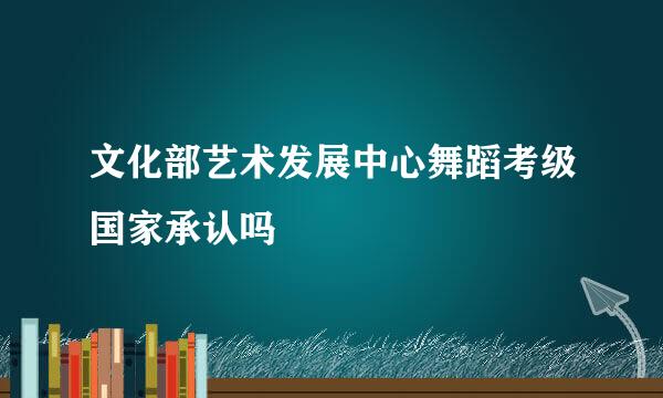 文化部艺术发展中心舞蹈考级国家承认吗