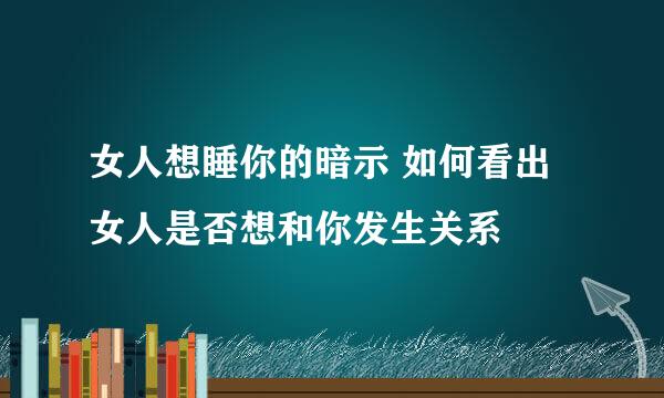 女人想睡你的暗示 如何看出女人是否想和你发生关系