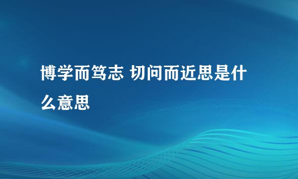 博学而笃志 切问而近思是什么意思