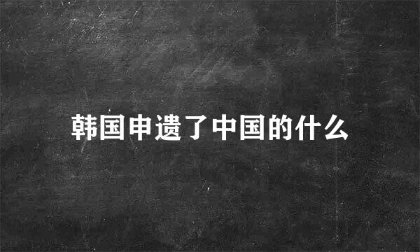 韩国申遗了中国的什么