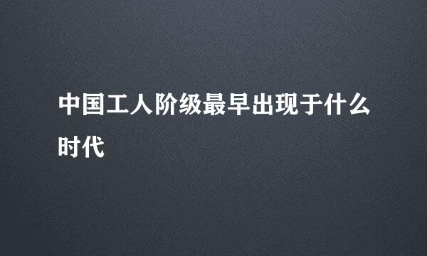 中国工人阶级最早出现于什么时代