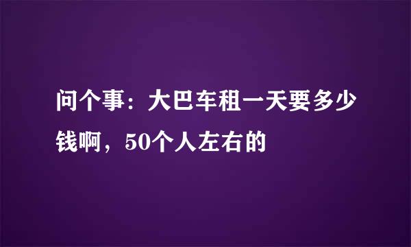 问个事：大巴车租一天要多少钱啊，50个人左右的