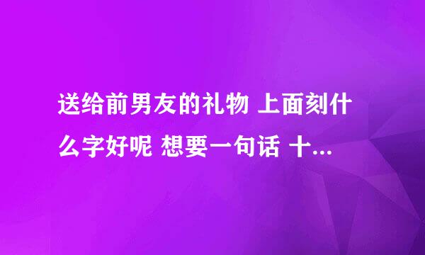 送给前男友的礼物 上面刻什么字好呢 想要一句话 十个字左右的