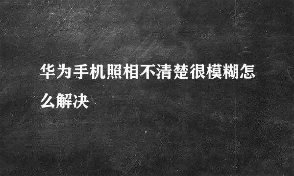 华为手机照相不清楚很模糊怎么解决