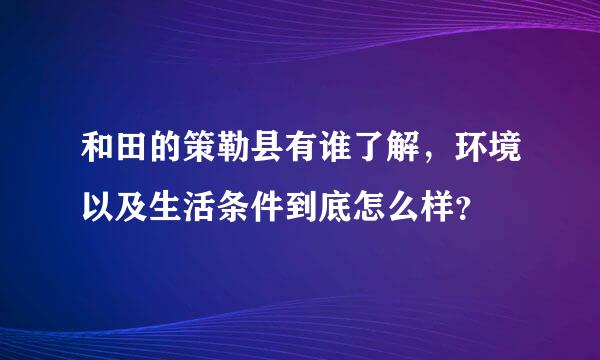 和田的策勒县有谁了解，环境以及生活条件到底怎么样？