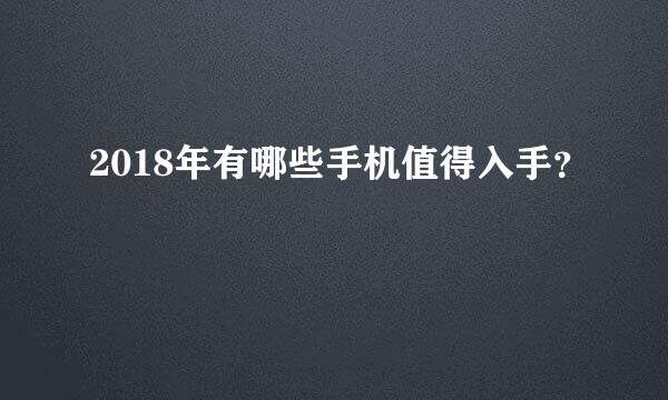 2018年有哪些手机值得入手？