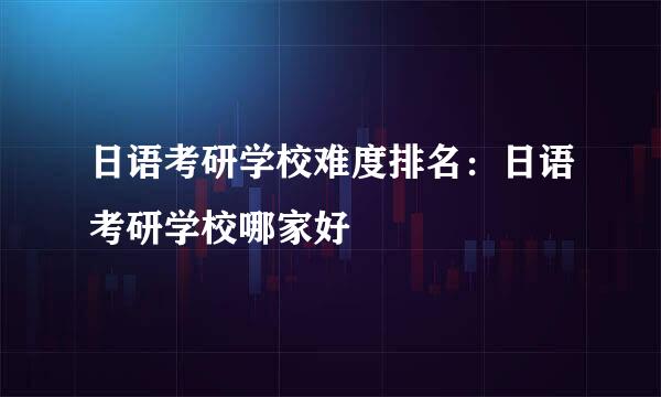 日语考研学校难度排名：日语考研学校哪家好