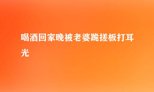 喝酒回家晚被老婆跪搓板打耳光