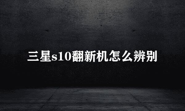 三星s10翻新机怎么辨别