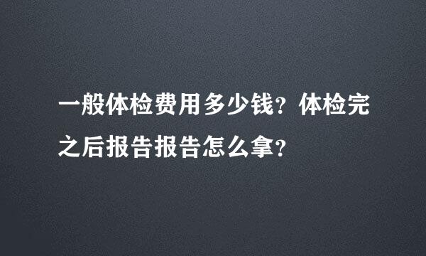 一般体检费用多少钱？体检完之后报告报告怎么拿？