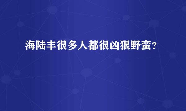 海陆丰很多人都很凶狠野蛮？