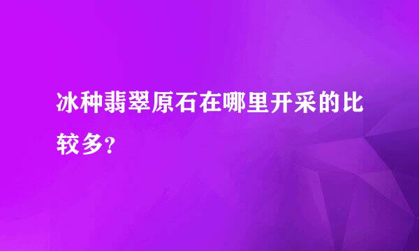 冰种翡翠原石在哪里开采的比较多？