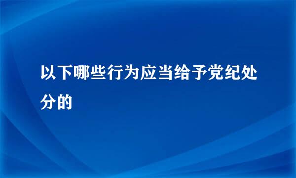 以下哪些行为应当给予党纪处分的