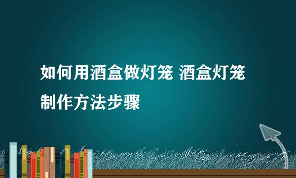 如何用酒盒做灯笼 酒盒灯笼制作方法步骤