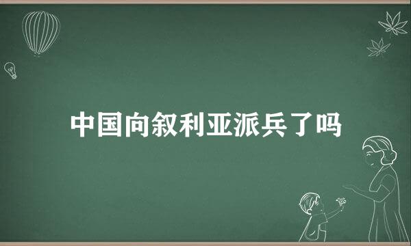 中国向叙利亚派兵了吗