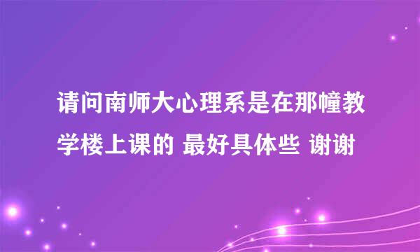 请问南师大心理系是在那幢教学楼上课的 最好具体些 谢谢