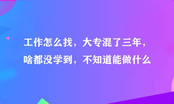 工作怎么找，大专混了三年，啥都没学到，不知道能做什么