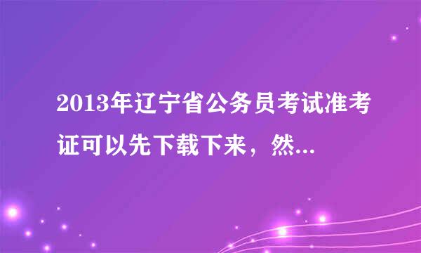 2013年辽宁省公务员考试准考证可以先下载下来，然后再拿去打印吗？怎么下载？？