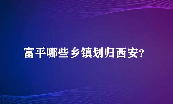 富平哪些乡镇划归西安？