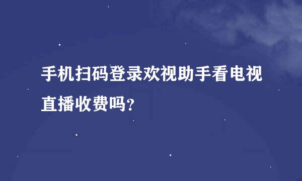 手机扫码登录欢视助手看电视直播收费吗？