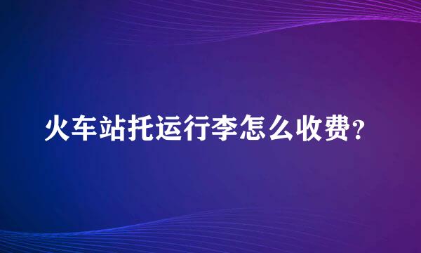 火车站托运行李怎么收费？