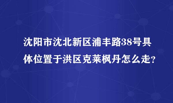 沈阳市沈北新区浦丰路38号具体位置于洪区克莱枫丹怎么走？