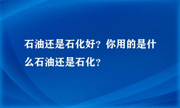 石油还是石化好？你用的是什么石油还是石化？