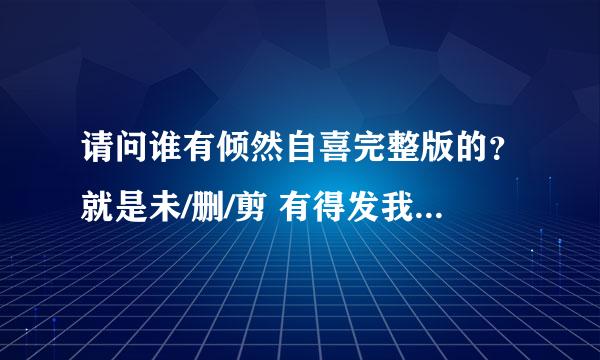 请问谁有倾然自喜完整版的？就是未/删/剪 有得发我 谢谢～