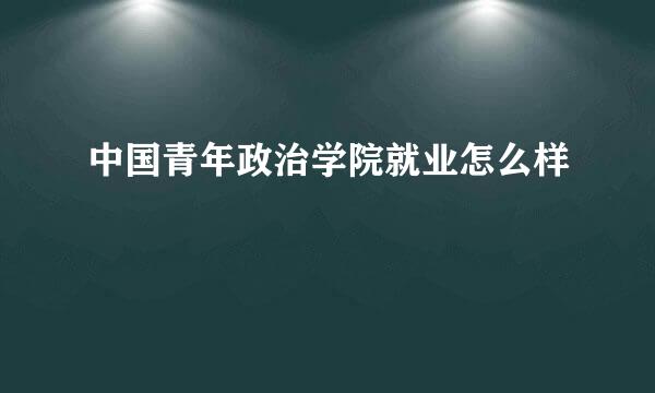 中国青年政治学院就业怎么样