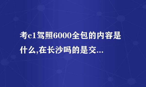 考c1驾照6000全包的内容是什么,在长沙吗的是交6000元直结拿证吗？