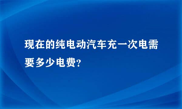 现在的纯电动汽车充一次电需要多少电费？