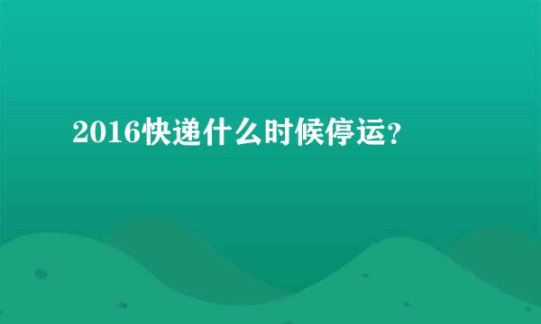 2016快递什么时候停运？