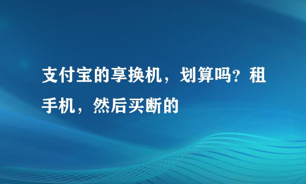 支付宝的享换机，划算吗？租手机，然后买断的