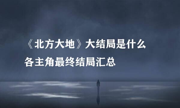 《北方大地》大结局是什么 各主角最终结局汇总