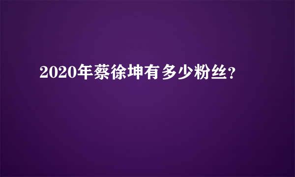 2020年蔡徐坤有多少粉丝？