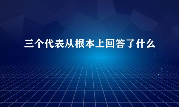 三个代表从根本上回答了什么