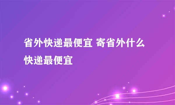 省外快递最便宜 寄省外什么快递最便宜