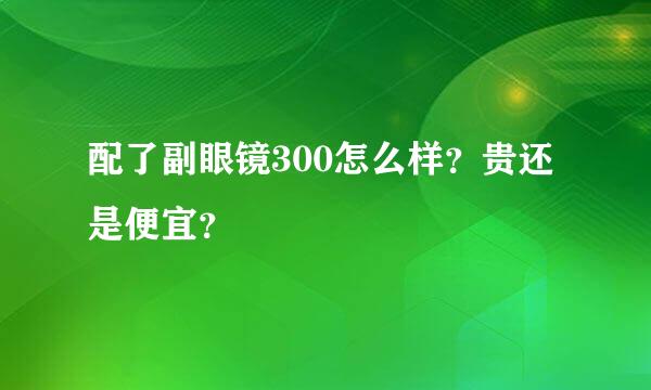 配了副眼镜300怎么样？贵还是便宜？