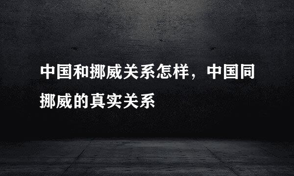 中国和挪威关系怎样，中国同挪威的真实关系