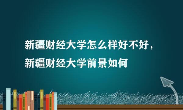 新疆财经大学怎么样好不好，新疆财经大学前景如何