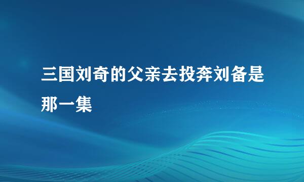 三国刘奇的父亲去投奔刘备是那一集