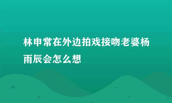 林申常在外边拍戏接吻老婆杨雨辰会怎么想