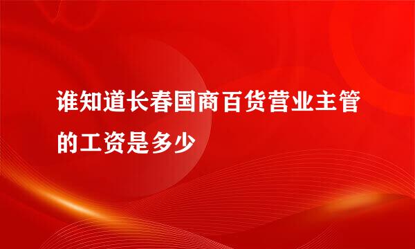 谁知道长春国商百货营业主管的工资是多少